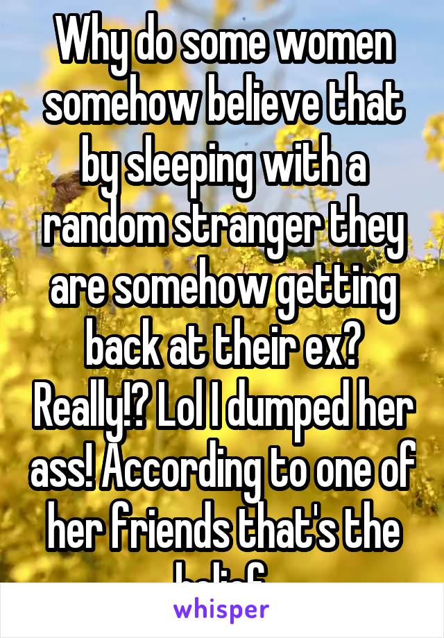 Why do some women somehow believe that by sleeping with a random stranger they are somehow getting back at their ex? Really!? Lol I dumped her ass! According to one of her friends that's the belief.