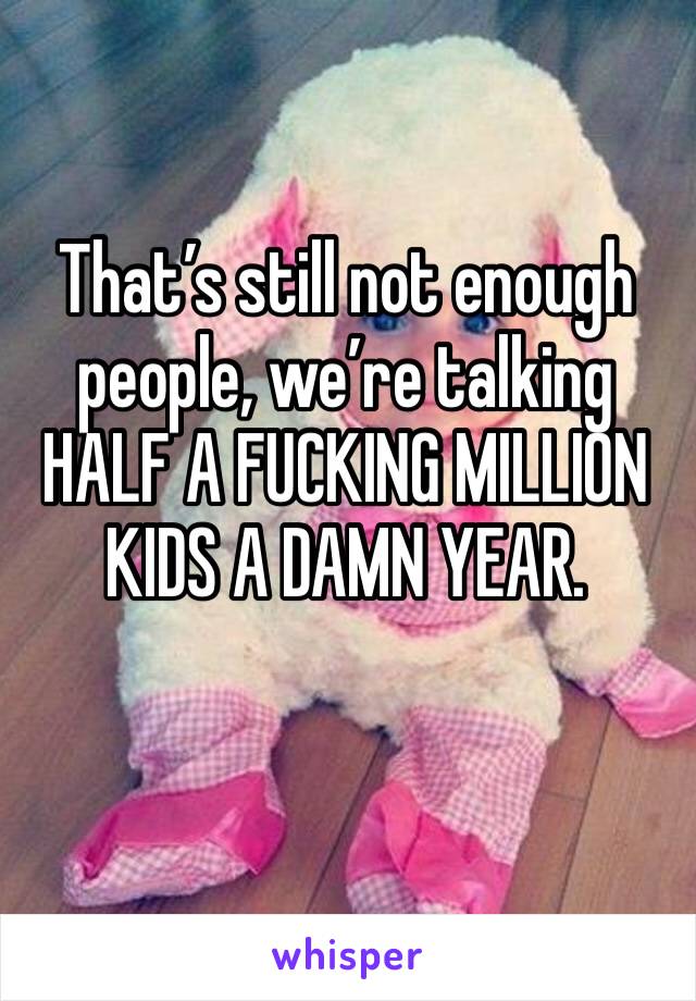 That’s still not enough people, we’re talking HALF A FUCKING MILLION KIDS A DAMN YEAR. 
