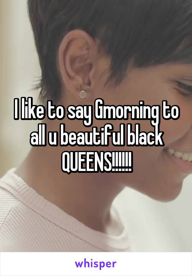 I like to say Gmorning to all u beautiful black QUEENS!!!!!!