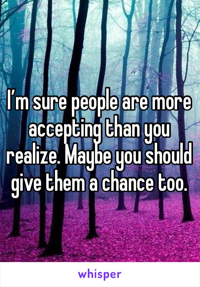 I’m sure people are more accepting than you realize. Maybe you should give them a chance too.