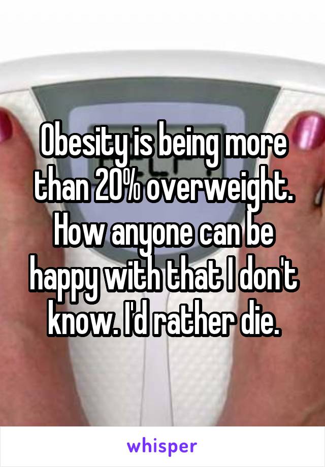 Obesity is being more than 20% overweight. How anyone can be happy with that I don't know. I'd rather die.