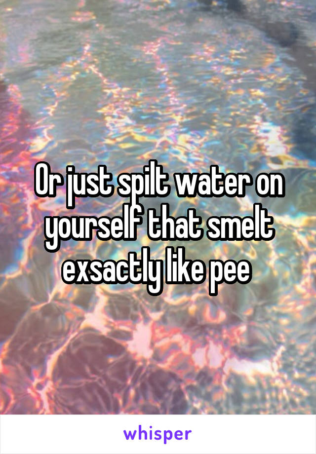 Or just spilt water on yourself that smelt exsactly like pee 