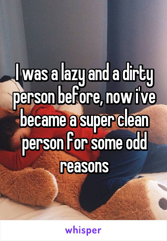 I was a lazy and a dirty person before, now i've became a super clean person for some odd reasons