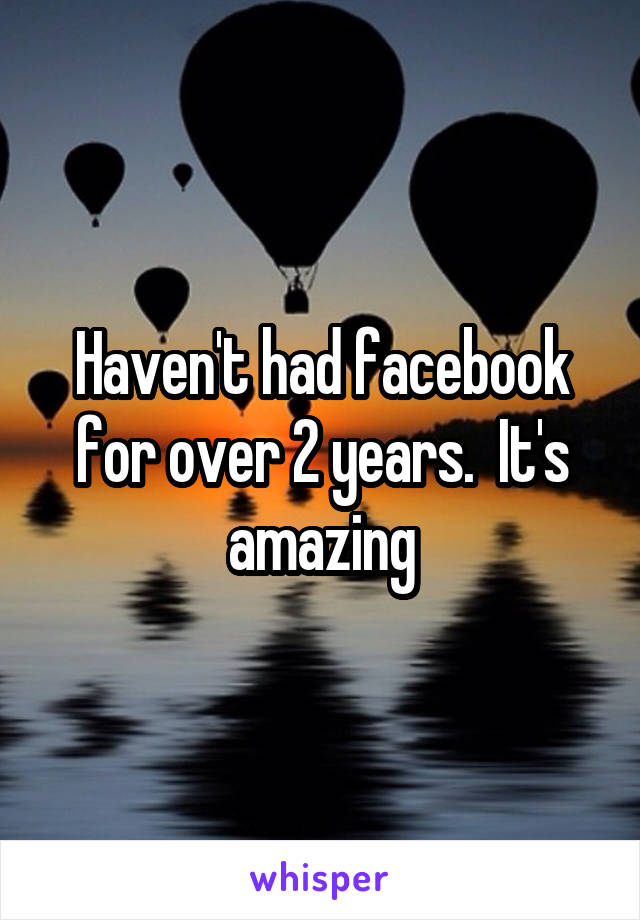 Haven't had facebook for over 2 years.  It's amazing