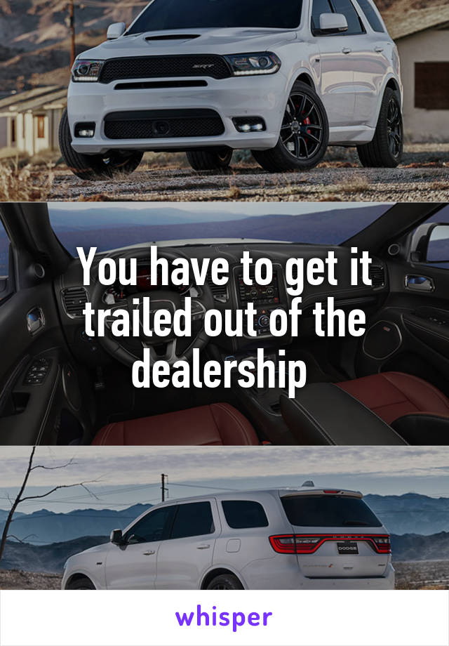 You have to get it trailed out of the dealership 