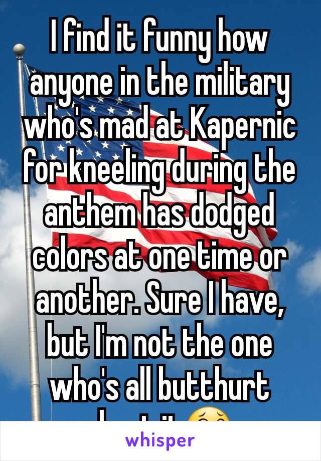 I find it funny how anyone in the military who's mad at Kapernic for kneeling during the anthem has dodged colors at one time or another. Sure I have, but I'm not the one who's all butthurt about it😂