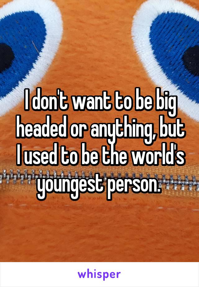 I don't want to be big headed or anything, but I used to be the world's youngest person. 