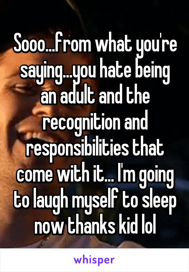 Sooo...from what you're saying...you hate being an adult and the recognition and responsibilities that come with it... I'm going to laugh myself to sleep now thanks kid lol