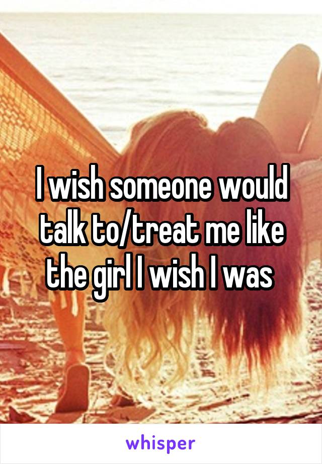 I wish someone would talk to/treat me like the girl I wish I was 