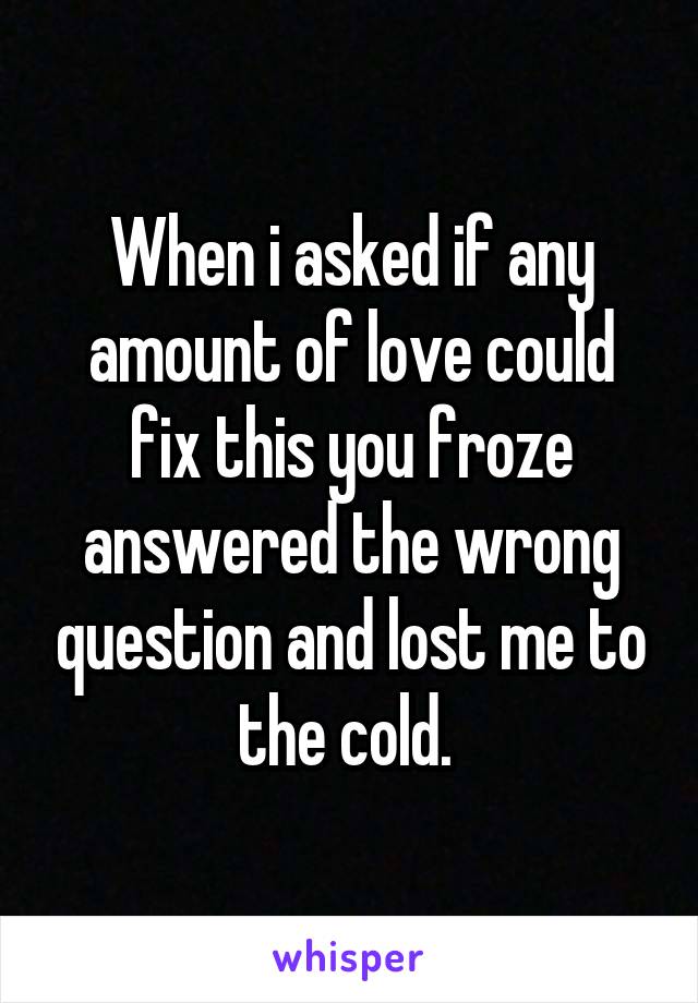 When i asked if any amount of love could fix this you froze answered the wrong question and lost me to the cold. 