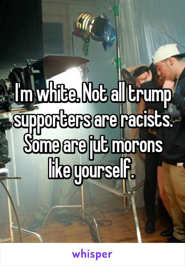 I'm white. Not all trump supporters are racists. Some are jut morons like yourself. 