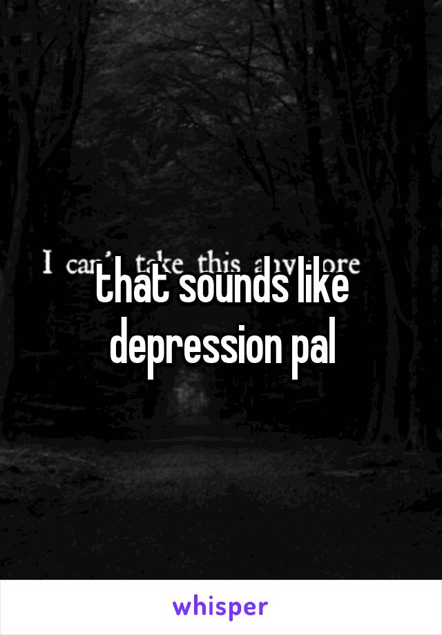 that sounds like depression pal