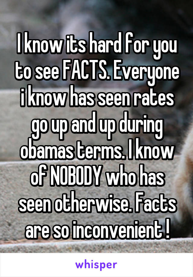 I know its hard for you to see FACTS. Everyone i know has seen rates go up and up during obamas terms. I know of NOBODY who has seen otherwise. Facts are so inconvenient !