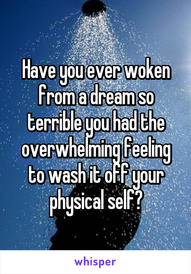 Have you ever woken from a dream so terrible you had the overwhelming feeling to wash it off your physical self?