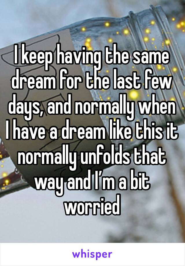 I keep having the same dream for the last few days, and normally when I have a dream like this it normally unfolds that way and I’m a bit worried 