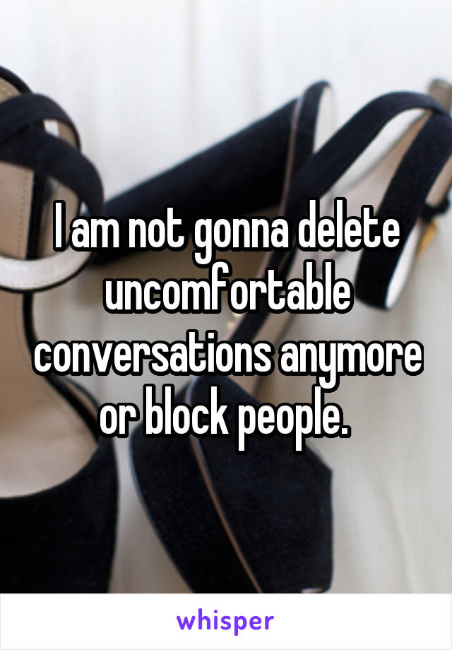 I am not gonna delete uncomfortable conversations anymore or block people. 