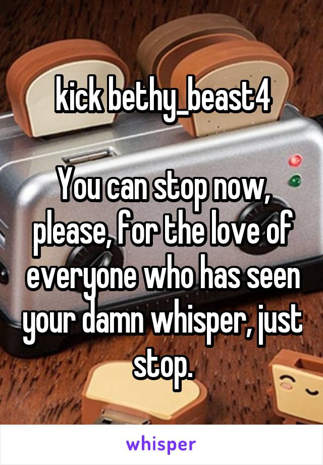 kick bethy_beast4

You can stop now, please, for the love of everyone who has seen your damn whisper, just stop.