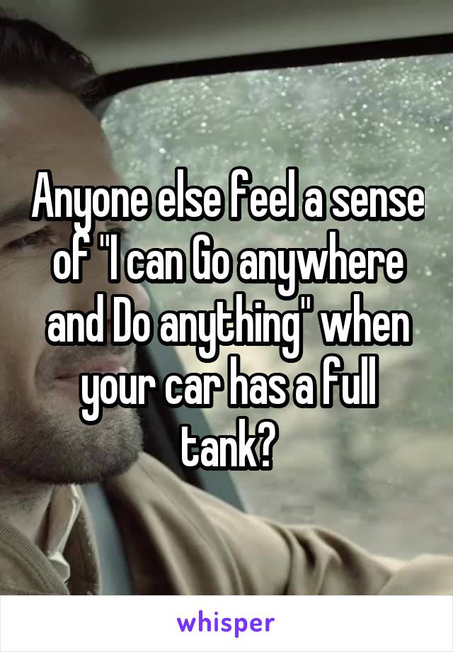 Anyone else feel a sense of "I can Go anywhere and Do anything" when your car has a full tank?