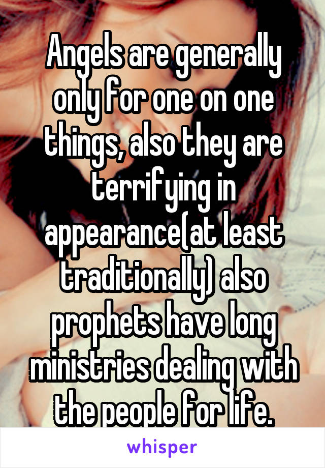 Angels are generally only for one on one things, also they are terrifying in appearance(at least traditionally) also prophets have long ministries dealing with the people for life.