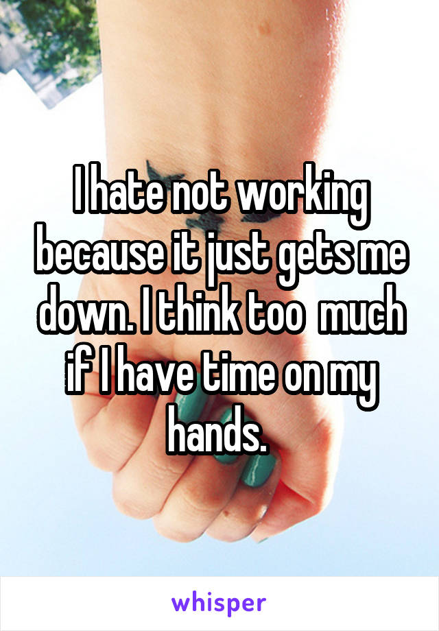 I hate not working because it just gets me down. I think too  much if I have time on my hands. 