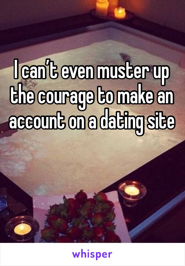 I can’t even muster up the courage to make an account on a dating site 