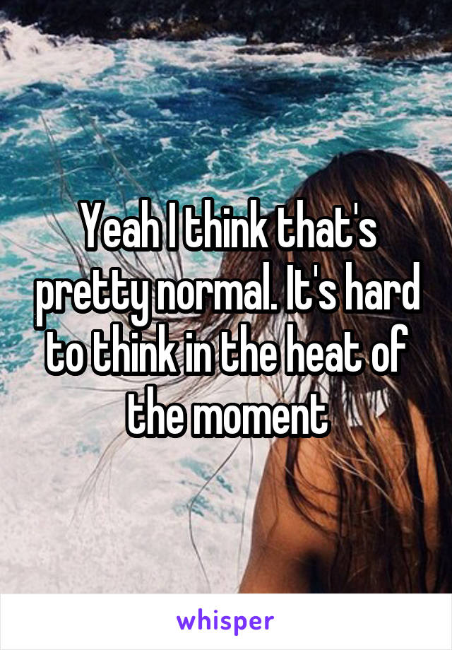 Yeah I think that's pretty normal. It's hard to think in the heat of the moment