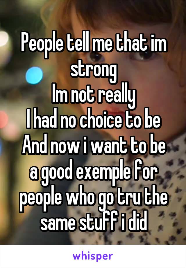 People tell me that im strong
Im not really
I had no choice to be
And now i want to be a good exemple for people who go tru the same stuff i did