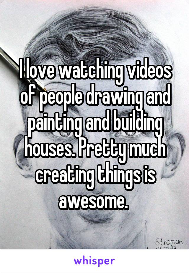 I love watching videos of people drawing and painting and building houses. Pretty much creating things is awesome. 