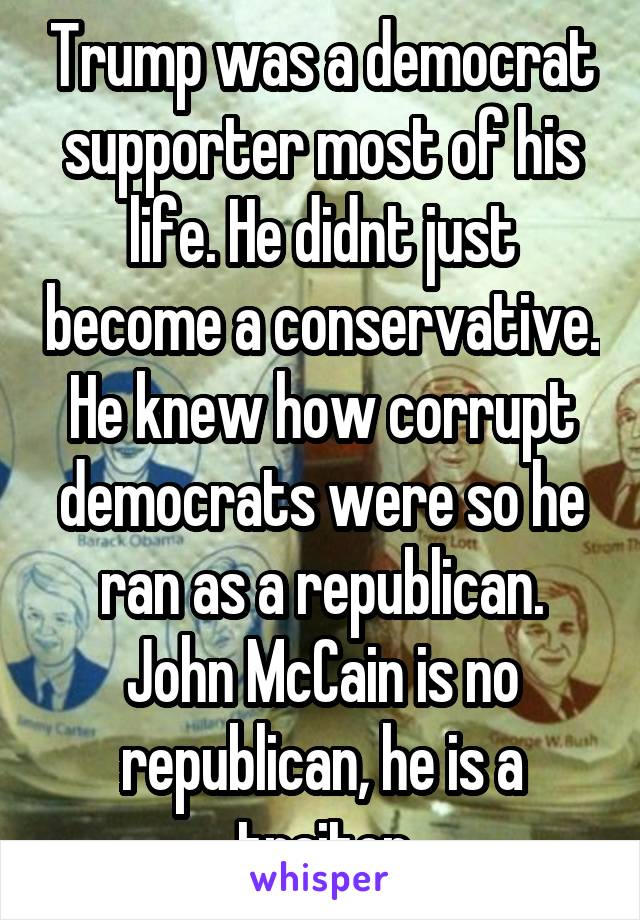 Trump was a democrat supporter most of his life. He didnt just become a conservative. He knew how corrupt democrats were so he ran as a republican. John McCain is no republican, he is a traitor