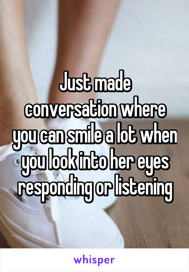 Just made conversation where you can smile a lot when you look into her eyes responding or listening