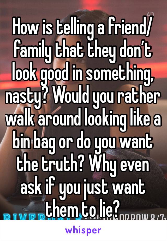 How is telling a friend/family that they don’t look good in something, nasty? Would you rather walk around looking like a bin bag or do you want the truth? Why even ask if you just want them to lie?