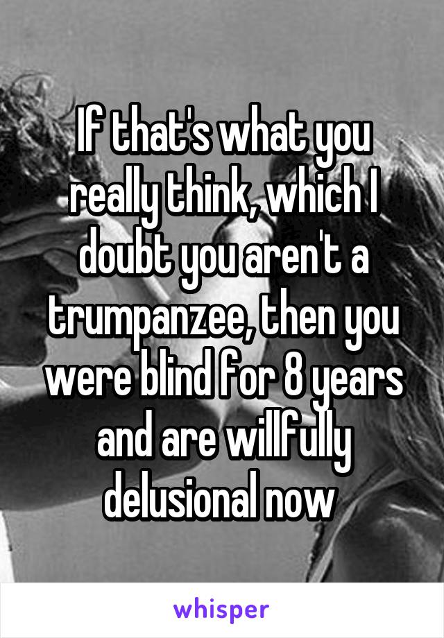 If that's what you really think, which I doubt you aren't a trumpanzee, then you were blind for 8 years and are willfully delusional now 