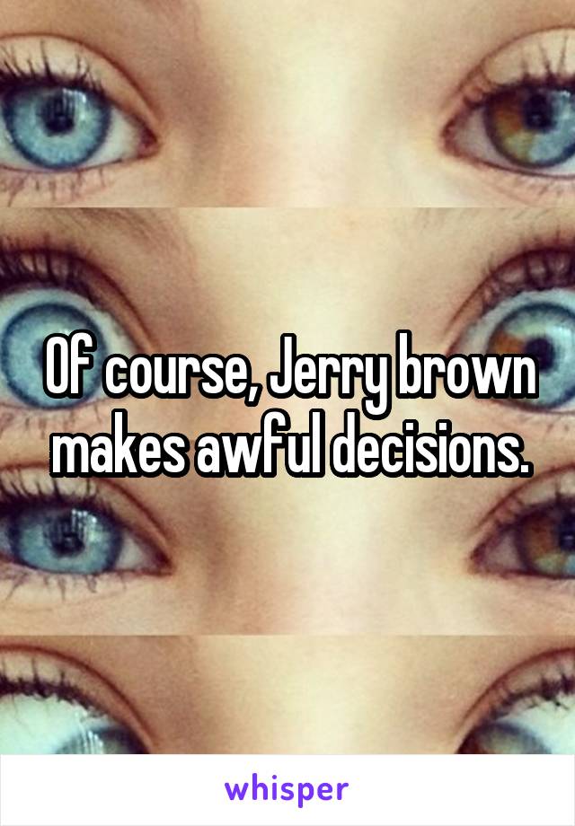 Of course, Jerry brown makes awful decisions.