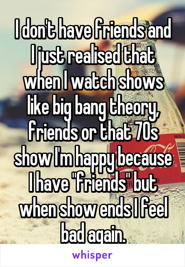 I don't have friends and I just realised that when I watch shows like big bang theory, friends or that 70s show I'm happy because I have "friends" but when show ends I feel bad again.