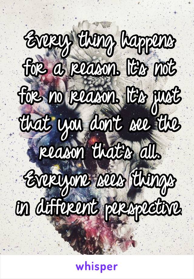 Every thing happens for a reason. It's not for no reason. It's just that you don't see the reason that's all. Everyone sees things in different perspective. 