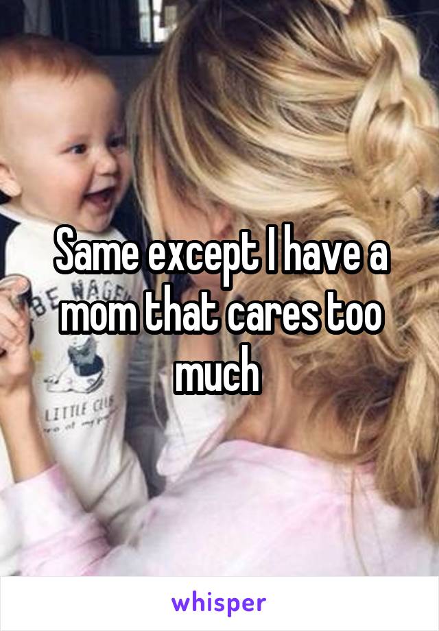 Same except I have a mom that cares too much 