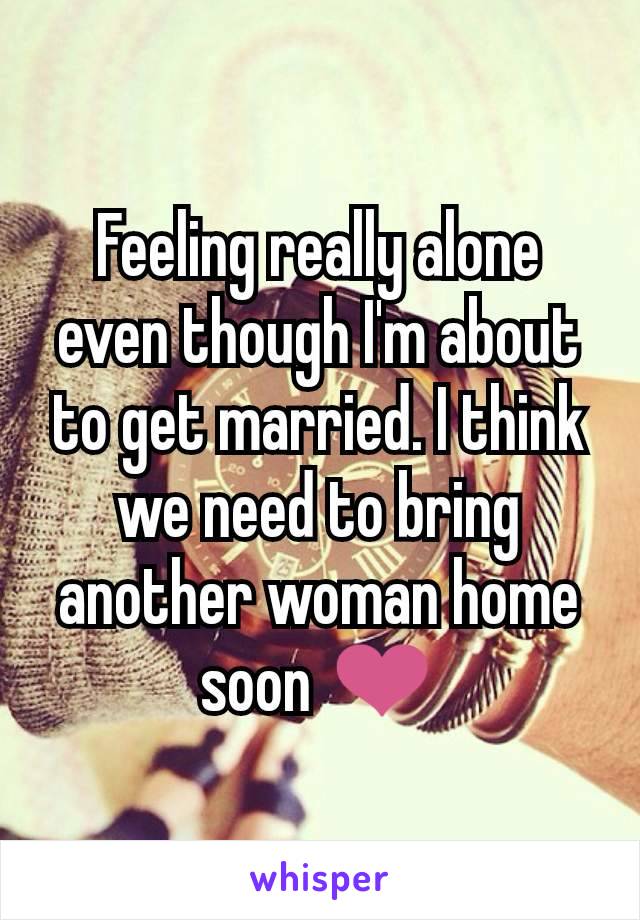 Feeling really alone even though I'm about to get married. I think we need to bring another woman home soon ❤