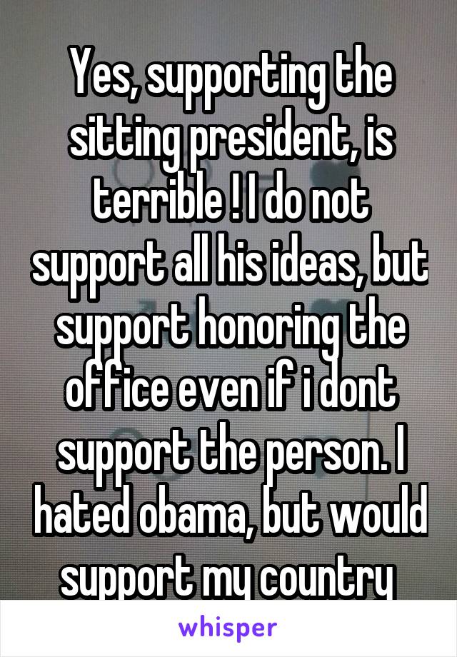 Yes, supporting the sitting president, is terrible ! I do not support all his ideas, but support honoring the office even if i dont support the person. I hated obama, but would support my country 