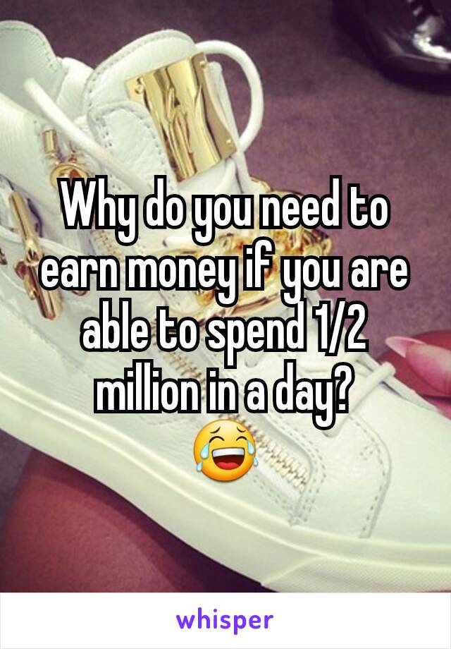 Why do you need to earn money if you are able to spend 1/2 million in a day?
😂