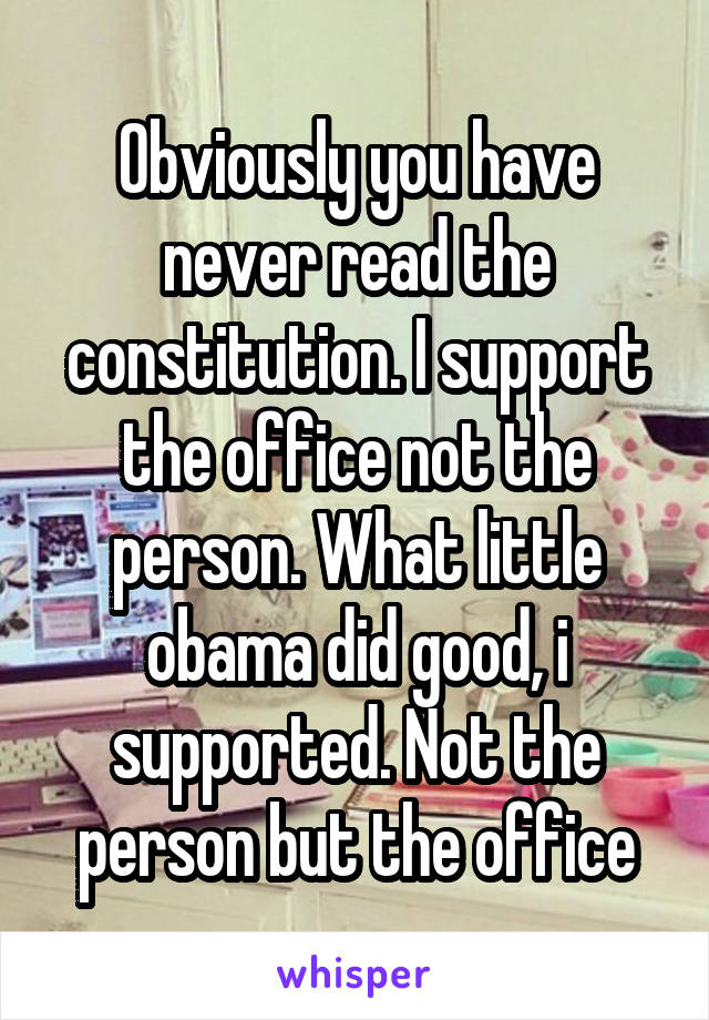 Obviously you have never read the constitution. I support the office not the person. What little obama did good, i supported. Not the person but the office