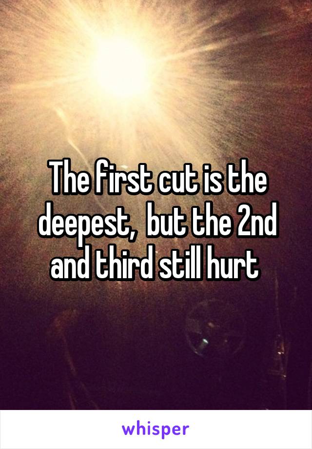 The first cut is the deepest,  but the 2nd and third still hurt 