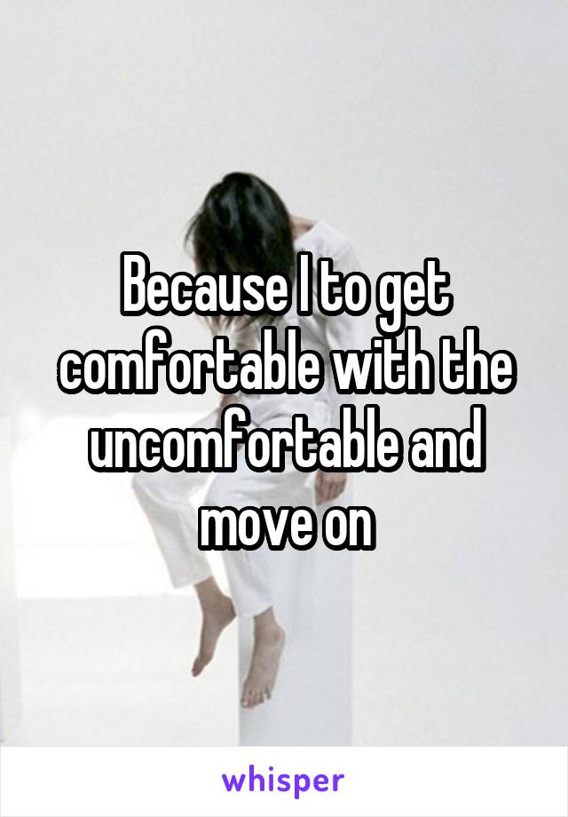 Because I to get comfortable with the uncomfortable and move on