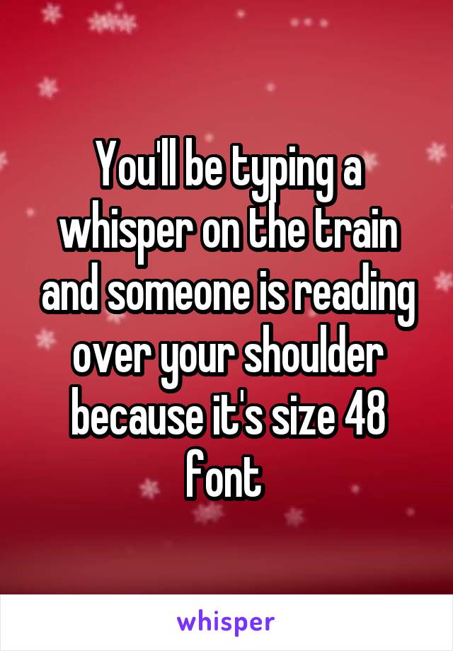 You'll be typing a whisper on the train and someone is reading over your shoulder because it's size 48 font 