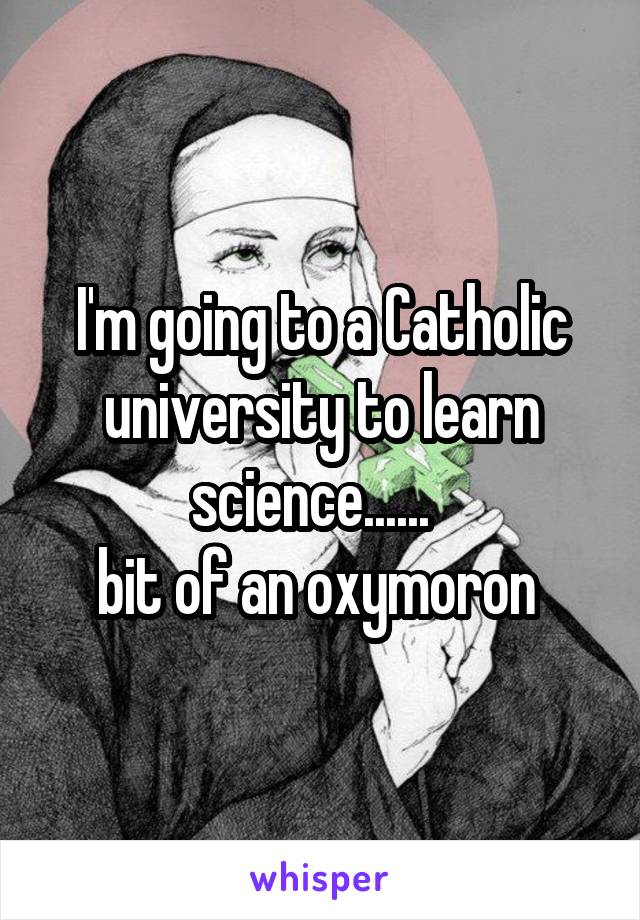 I'm going to a Catholic university to learn science......  
bit of an oxymoron 