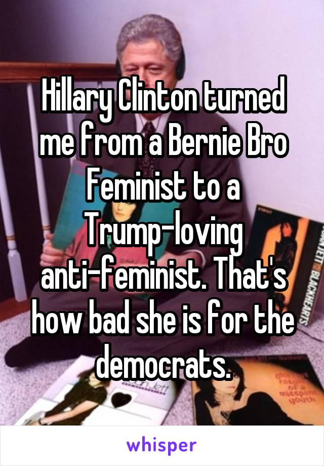 Hillary Clinton turned me from a Bernie Bro Feminist to a Trump-loving anti-feminist. That's how bad she is for the democrats.