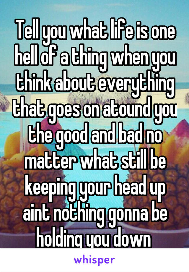 Tell you what life is one hell of a thing when you think about everything that goes on atound you the good and bad no matter what still be keeping your head up aint nothing gonna be holding you down 