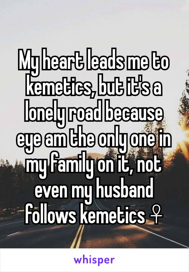 My heart leads me to kemetics, but it's a lonely road because eye am the only one in my family on it, not even my husband follows kemetics ☥