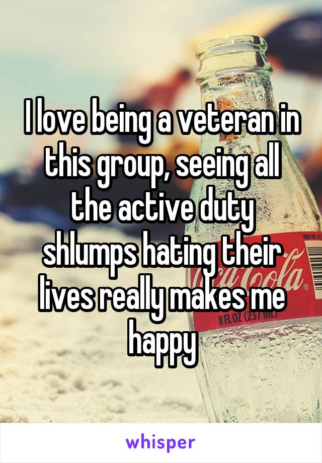 I love being a veteran in this group, seeing all the active duty shlumps hating their lives really makes me happy