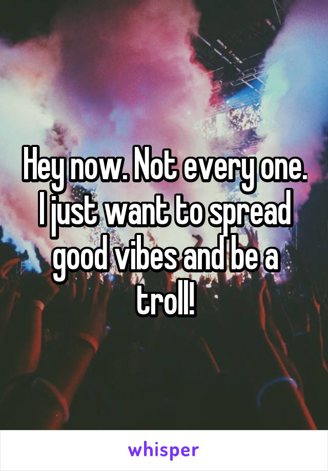 Hey now. Not every one. I just want to spread good vibes and be a troll!