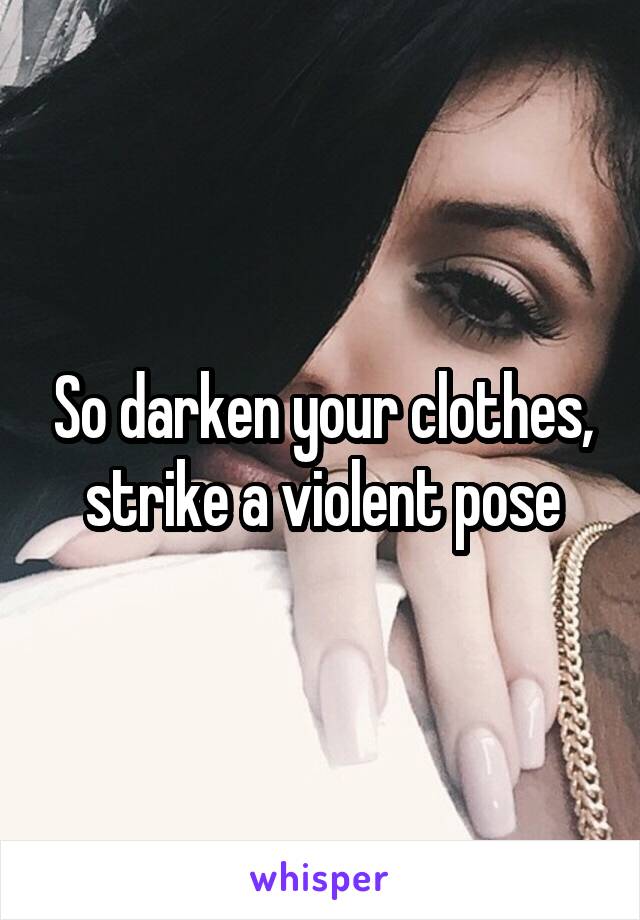 So darken your clothes, strike a violent pose